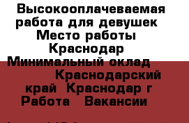 Высокооплачеваемая работа для девушек › Место работы ­ Краснодар › Минимальный оклад ­ 150 000 - Краснодарский край, Краснодар г. Работа » Вакансии   